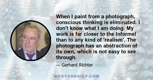 When I paint from a photograph, conscious thinking is eliminated. I don't know what I am doing. My work is far closer to the Informel than to any kind of 'realism'. The photograph has an abstraction of its own, which is 