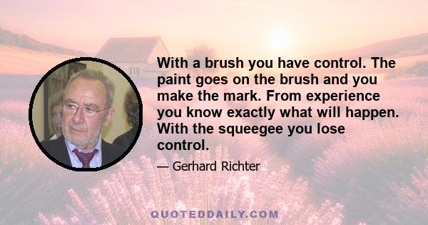 With a brush you have control. The paint goes on the brush and you make the mark. From experience you know exactly what will happen. With the squeegee you lose control.