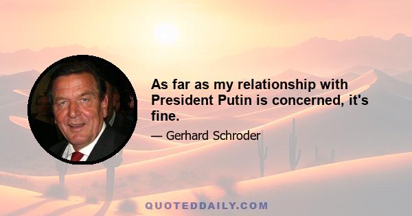 As far as my relationship with President Putin is concerned, it's fine.