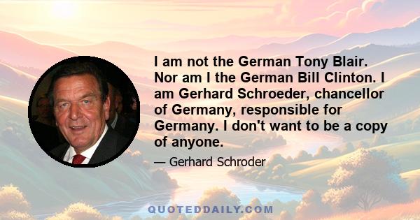 I am not the German Tony Blair. Nor am I the German Bill Clinton. I am Gerhard Schroeder, chancellor of Germany, responsible for Germany. I don't want to be a copy of anyone.