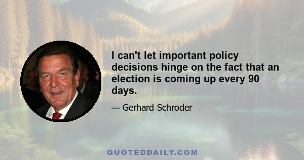 I can't let important policy decisions hinge on the fact that an election is coming up every 90 days.