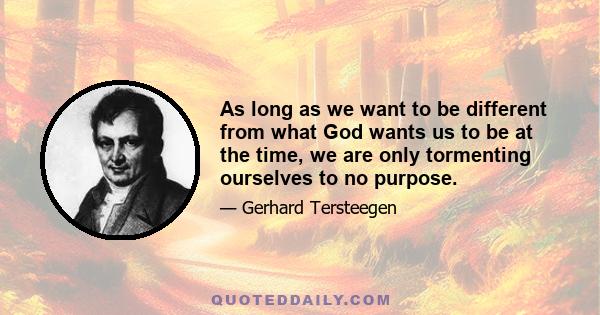 As long as we want to be different from what God wants us to be at the time, we are only tormenting ourselves to no purpose.