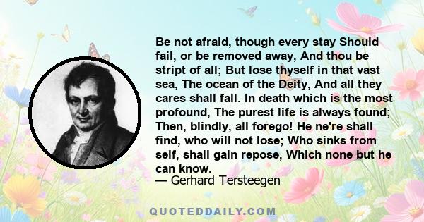 Be not afraid, though every stay Should fail, or be removed away, And thou be stript of all; But lose thyself in that vast sea, The ocean of the Deity, And all they cares shall fall. In death which is the most profound, 