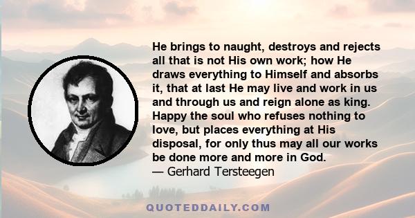 He brings to naught, destroys and rejects all that is not His own work; how He draws everything to Himself and absorbs it, that at last He may live and work in us and through us and reign alone as king. Happy the soul