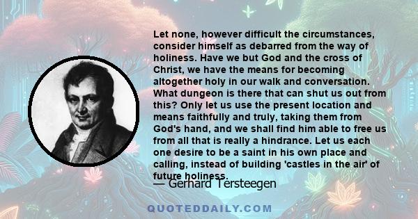 Let none, however difficult the circumstances, consider himself as debarred from the way of holiness. Have we but God and the cross of Christ, we have the means for becoming altogether holy in our walk and conversation. 