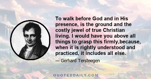 To walk before God and in His presence, is the ground and the costly jewel of true Christian living. I would have you above all things to grasp this firmly,because, when it is rightly understood and practiced, it