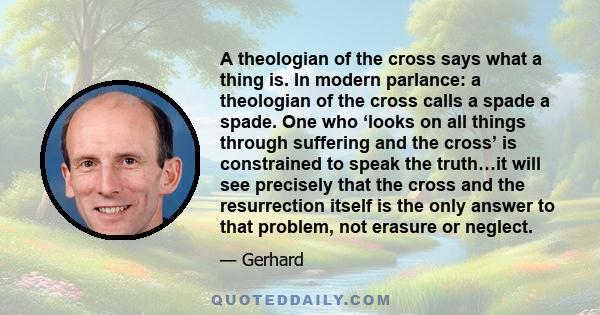 A theologian of the cross says what a thing is. In modern parlance: a theologian of the cross calls a spade a spade. One who ‘looks on all things through suffering and the cross’ is constrained to speak the truth…it