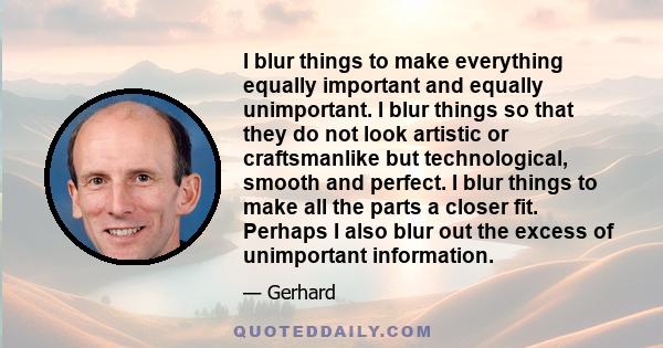 I blur things to make everything equally important and equally unimportant. I blur things so that they do not look artistic or craftsmanlike but technological, smooth and perfect. I blur things to make all the parts a