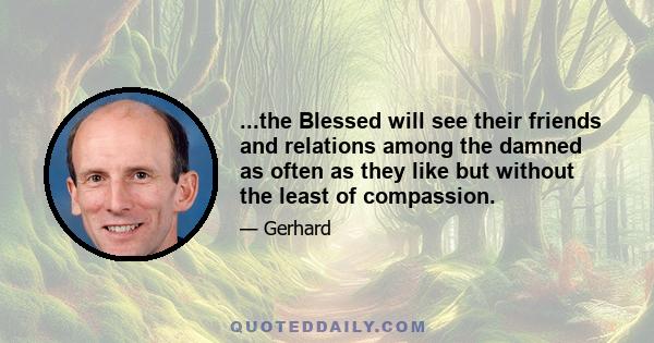 ...the Blessed will see their friends and relations among the damned as often as they like but without the least of compassion.