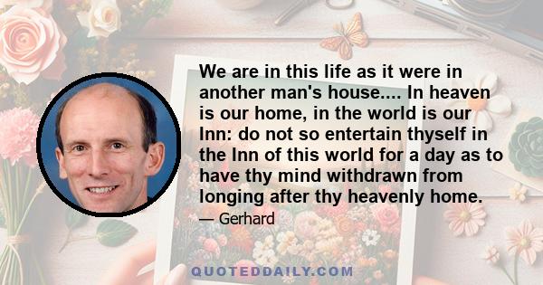 We are in this life as it were in another man's house.... In heaven is our home, in the world is our Inn: do not so entertain thyself in the Inn of this world for a day as to have thy mind withdrawn from longing after