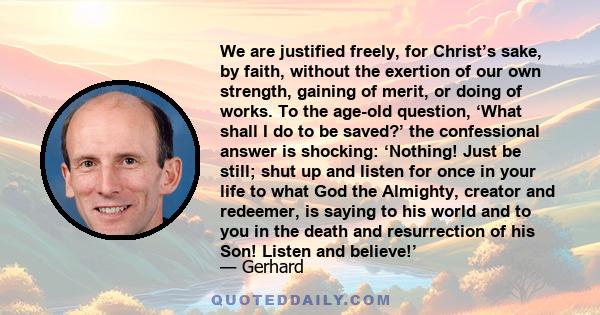 We are justified freely, for Christ’s sake, by faith, without the exertion of our own strength, gaining of merit, or doing of works. To the age-old question, ‘What shall I do to be saved?’ the confessional answer is