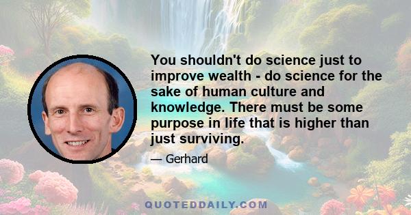 You shouldn't do science just to improve wealth - do science for the sake of human culture and knowledge. There must be some purpose in life that is higher than just surviving.