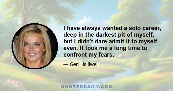 I have always wanted a solo career, deep in the darkest pit of myself, but I didn't dare admit it to myself even. It took me a long time to confront my fears.