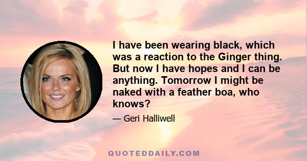 I have been wearing black, which was a reaction to the Ginger thing. But now I have hopes and I can be anything. Tomorrow I might be naked with a feather boa, who knows?