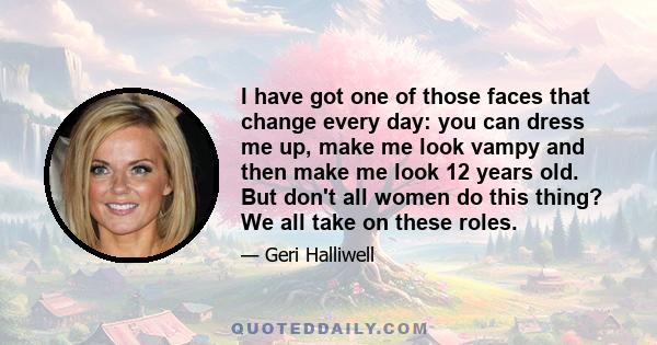 I have got one of those faces that change every day: you can dress me up, make me look vampy and then make me look 12 years old. But don't all women do this thing? We all take on these roles.