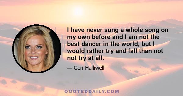 I have never sung a whole song on my own before and I am not the best dancer in the world, but I would rather try and fall than not not try at all.