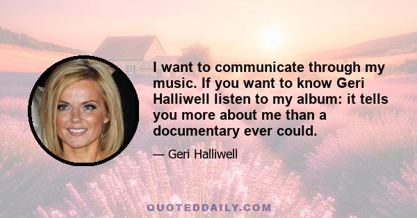 I want to communicate through my music. If you want to know Geri Halliwell listen to my album: it tells you more about me than a documentary ever could.