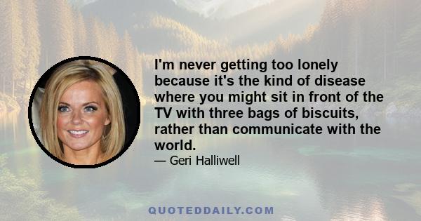 I'm never getting too lonely because it's the kind of disease where you might sit in front of the TV with three bags of biscuits, rather than communicate with the world.