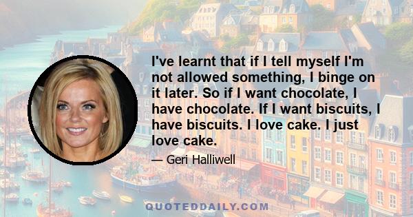 I've learnt that if I tell myself I'm not allowed something, I binge on it later. So if I want chocolate, I have chocolate. If I want biscuits, I have biscuits. I love cake. I just love cake.