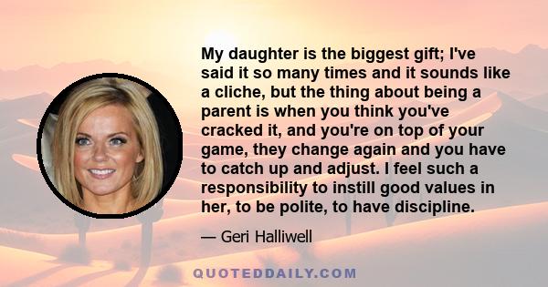 My daughter is the biggest gift; I've said it so many times and it sounds like a cliche, but the thing about being a parent is when you think you've cracked it, and you're on top of your game, they change again and you