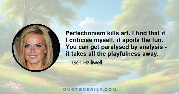 Perfectionism kills art. I find that if I criticise myself, it spoils the fun. You can get paralysed by analysis - it takes all the playfulness away.