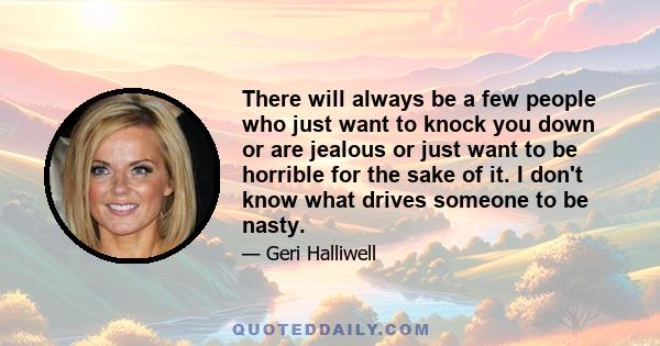 There will always be a few people who just want to knock you down or are jealous or just want to be horrible for the sake of it. I don't know what drives someone to be nasty.