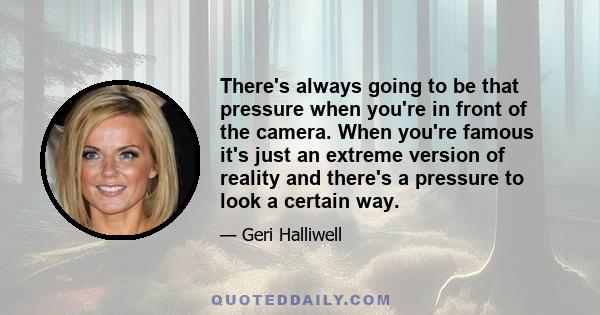 There's always going to be that pressure when you're in front of the camera. When you're famous it's just an extreme version of reality and there's a pressure to look a certain way.