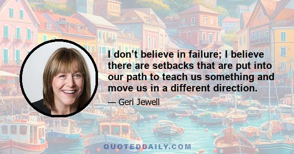 I don’t believe in failure; I believe there are setbacks that are put into our path to teach us something and move us in a different direction.