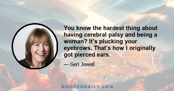 You know the hardest thing about having cerebral palsy and being a woman? It's plucking your eyebrows. That's how I originally got pierced ears.