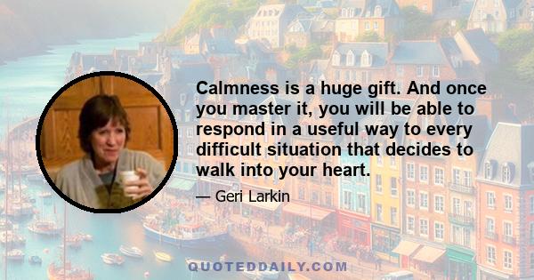 Calmness is a huge gift. And once you master it, you will be able to respond in a useful way to every difficult situation that decides to walk into your heart.