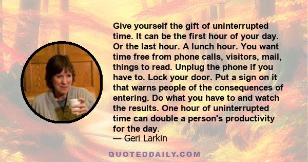 Give yourself the gift of uninterrupted time. It can be the first hour of your day. Or the last hour. A lunch hour. You want time free from phone calls, visitors, mail, things to read. Unplug the phone if you have to.