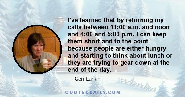 I've learned that by returning my calls between 11:00 a.m. and noon and 4:00 and 5:00 p.m. I can keep them short and to the point because people are either hungry and starting to think about lunch or they are trying to