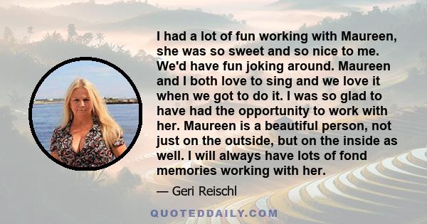 I had a lot of fun working with Maureen, she was so sweet and so nice to me. We'd have fun joking around. Maureen and I both love to sing and we love it when we got to do it. I was so glad to have had the opportunity to 