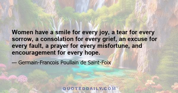 Women have a smile for every joy, a tear for every sorrow, a consolation for every grief, an excuse for every fault, a prayer for every misfortune, and encouragement for every hope.