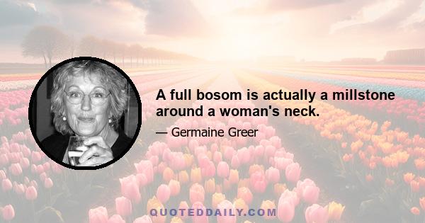 A full bosom is actually a millstone around a woman's neck.