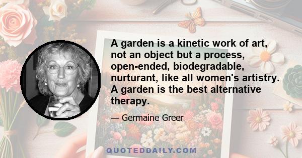 A garden is a kinetic work of art, not an object but a process, open-ended, biodegradable, nurturant, like all women's artistry. A garden is the best alternative therapy.