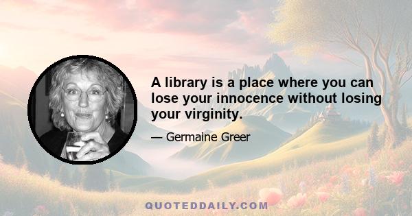 A library is a place where you can lose your innocence without losing your virginity.