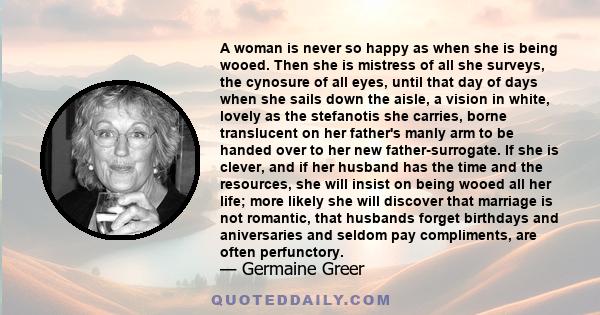 A woman is never so happy as when she is being wooed. Then she is mistress of all she surveys, the cynosure of all eyes, until that day of days when she sails down the aisle, a vision in white, lovely as the stefanotis