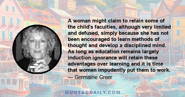 A woman might claim to retain some of the child's faculties, although very limited and defused, simply because she has not been encouraged to learn methods of thought and develop a disciplined mind. As long as education 