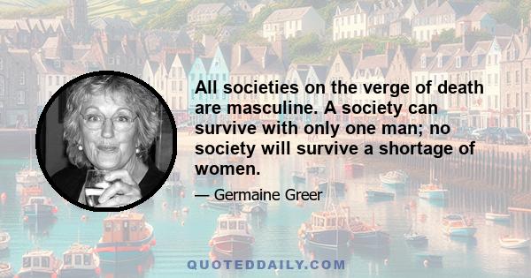 All societies on the verge of death are masculine. A society can survive with only one man; no society will survive a shortage of women.