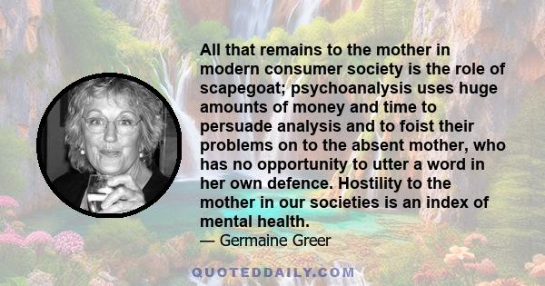 All that remains to the mother in modern consumer society is the role of scapegoat; psychoanalysis uses huge amounts of money and time to persuade analysis and to foist their problems on to the absent mother, who has no 