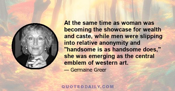 At the same time as woman was becoming the showcase for wealth and caste, while men were slipping into relative anonymity and handsome is as handsome does, she was emerging as the central emblem of western art.