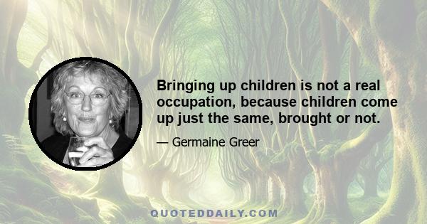 Bringing up children is not a real occupation, because children come up just the same, brought or not.