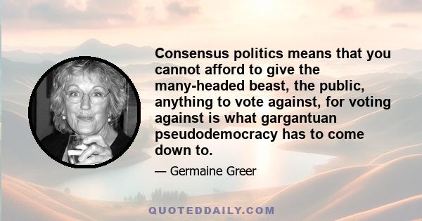 Consensus politics means that you cannot afford to give the many-headed beast, the public, anything to vote against, for voting against is what gargantuan pseudodemocracy has to come down to.