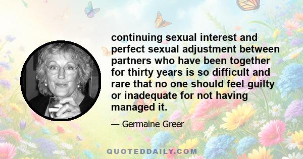 continuing sexual interest and perfect sexual adjustment between partners who have been together for thirty years is so difficult and rare that no one should feel guilty or inadequate for not having managed it.