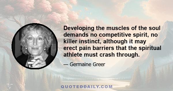 Developing the muscles of the soul demands no competitive spirit, no killer instinct, although it may erect pain barriers that the spiritual athlete must crash through.