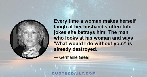 Every time a woman makes herself laugh at her husband's often-told jokes she betrays him. The man who looks at his woman and says 'What would I do without you?' is already destroyed.