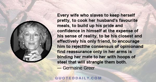 Every wife who slaves to keep herself pretty, to cook her husband's favourite meals, to build up his pride and confidence in himself at the expense of his sense of reality, to be his closest and effectively his only