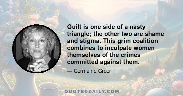 Guilt is one side of a nasty triangle; the other two are shame and stigma. This grim coalition combines to inculpate women themselves of the crimes committed against them.