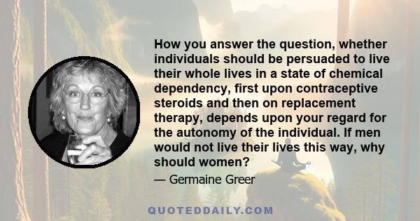 How you answer the question, whether individuals should be persuaded to live their whole lives in a state of chemical dependency, first upon contraceptive steroids and then on replacement therapy, depends upon your